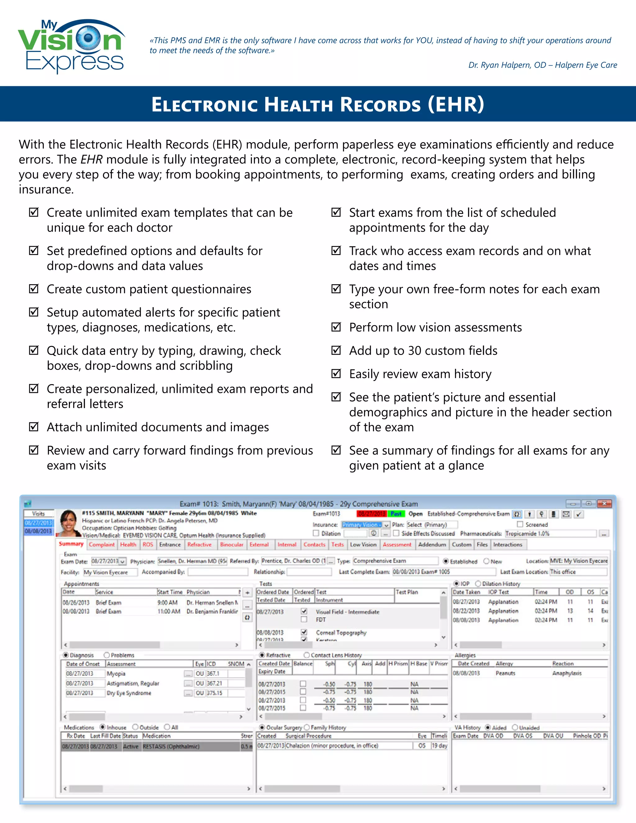 My
Express
With the Electronic Health Records (EHR) module, perform paperless eye examinations efficiently and reduce
errors. The EHR module is fully integrated into a complete, electronic, record-keeping system that helps
you every step of the way; from booking appointments, to performing exams, creating orders and billing
insurance.
;; Create unlimited exam templates that can be
unique for each doctor
;; Set predefined options and defaults for
drop-downs and data values
;; Create custom patient questionnaires
;; Setup automated alerts for specific patient
types, diagnoses, medications, etc.
;; Quick data entry by typing, drawing, check
boxes, drop-downs and scribbling
;; Create personalized, unlimited exam reports and
referral letters
;; Attach unlimited documents and images
;; Review and carry forward findings from previous
exam visits
;; Start exams from the list of scheduled
appointments for the day
;; Track who access exam records and on what
dates and times
;; Type your own free-form notes for each exam
section
;; Perform low vision assessments
;; Add up to 30 custom fields
;; Easily review exam history
;; See the patient’s picture and essential
demographics and picture in the header section
of the exam
;; See a summary of findings for all exams for any
given patient at a glance
Electronic Health Records (EHR)
«This PMS and EMR is the only software I have come across that works for YOU, instead of having to shift your operations around
to meet the needs of the software.»
Dr. Ryan Halpern, OD – Halpern Eye Care
 