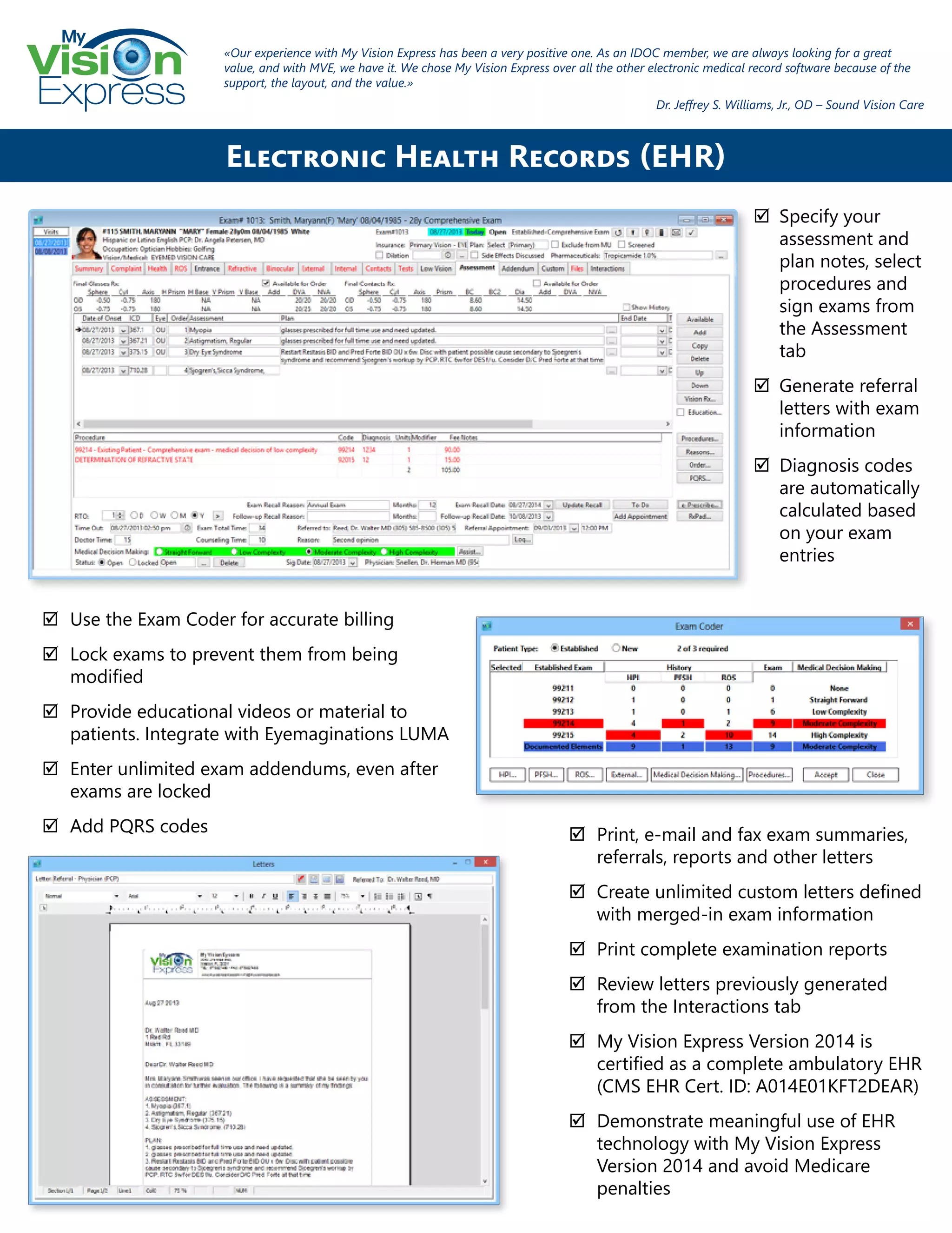 My
Express
;; Specify your
assessment and
plan notes, select
procedures and
sign exams from
the Assessment
tab
;; Generate referral
letters with exam
information
;; Diagnosis codes
are automatically
calculated based
on your exam
entries
Electronic Health Records (EHR)
;; Use the Exam Coder for accurate billing
;; Lock exams to prevent them from being
modified
;; Provide educational videos or material to
patients. Integrate with Eyemaginations LUMA
;; Enter unlimited exam addendums, even after
exams are locked
;; Add PQRS codes
«Our experience with My Vision Express has been a very positive one. As an IDOC member, we are always looking for a great
value, and with MVE, we have it. We chose My Vision Express over all the other electronic medical record software because of the
support, the layout, and the value.»
Dr. Jeffrey S. Williams, Jr., OD – Sound Vision Care
;; Print, e-mail and fax exam summaries,
referrals, reports and other letters
;; Create unlimited custom letters defined
with merged-in exam information
;; Print complete examination reports
;; Review letters previously generated
from the Interactions tab
;; My Vision Express Version 2014 is
certified as a complete ambulatory EHR
(CMS EHR Cert. ID: A014E01KFT2DEAR)
;; Demonstrate meaningful use of EHR
technology with My Vision Express
Version 2014 and avoid Medicare
penalties
 