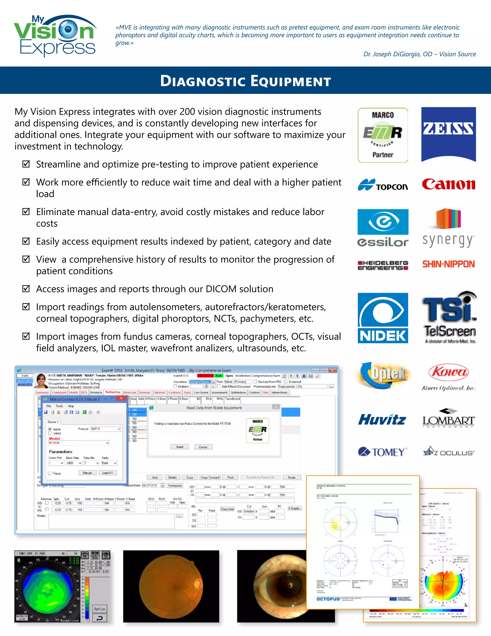 My
Express
My Vision Express integrates with over 200 vision diagnostic instruments
and dispensing devices, and is constantly developing new interfaces for
additional ones. Integrate your equipment with our software to maximize your
investment in technology.
;; Streamline and optimize pre-testing to improve patient experience
;; Work more efficiently to reduce wait time and deal with a higher patient
load
;; Eliminate manual data-entry, avoid costly mistakes and reduce labor
costs
;; Easily access equipment results indexed by patient, category and date
;; View a comprehensive history of results to monitor the progression of
patient conditions
;; Access images and reports through our DICOM solution
;; Import readings from autolensometers, autorefractors/keratometers,
corneal topographers, digital phoroptors, NCTs, pachymeters, etc.
;; Import images from fundus cameras, corneal topographers, OCTs, visual
field analyzers, IOL master, wavefront analizers, ultrasounds, etc.
Diagnostic Equipment
«MVE is integrating with many diagnostic instruments such as pretest equipment, and exam room instruments like electronic
phoroptors and digital acuity charts, which is becoming more important to users as equipment integration needs continue to
grow.»
Dr. Joseph DiGiorgio, OD – Vision Source
 