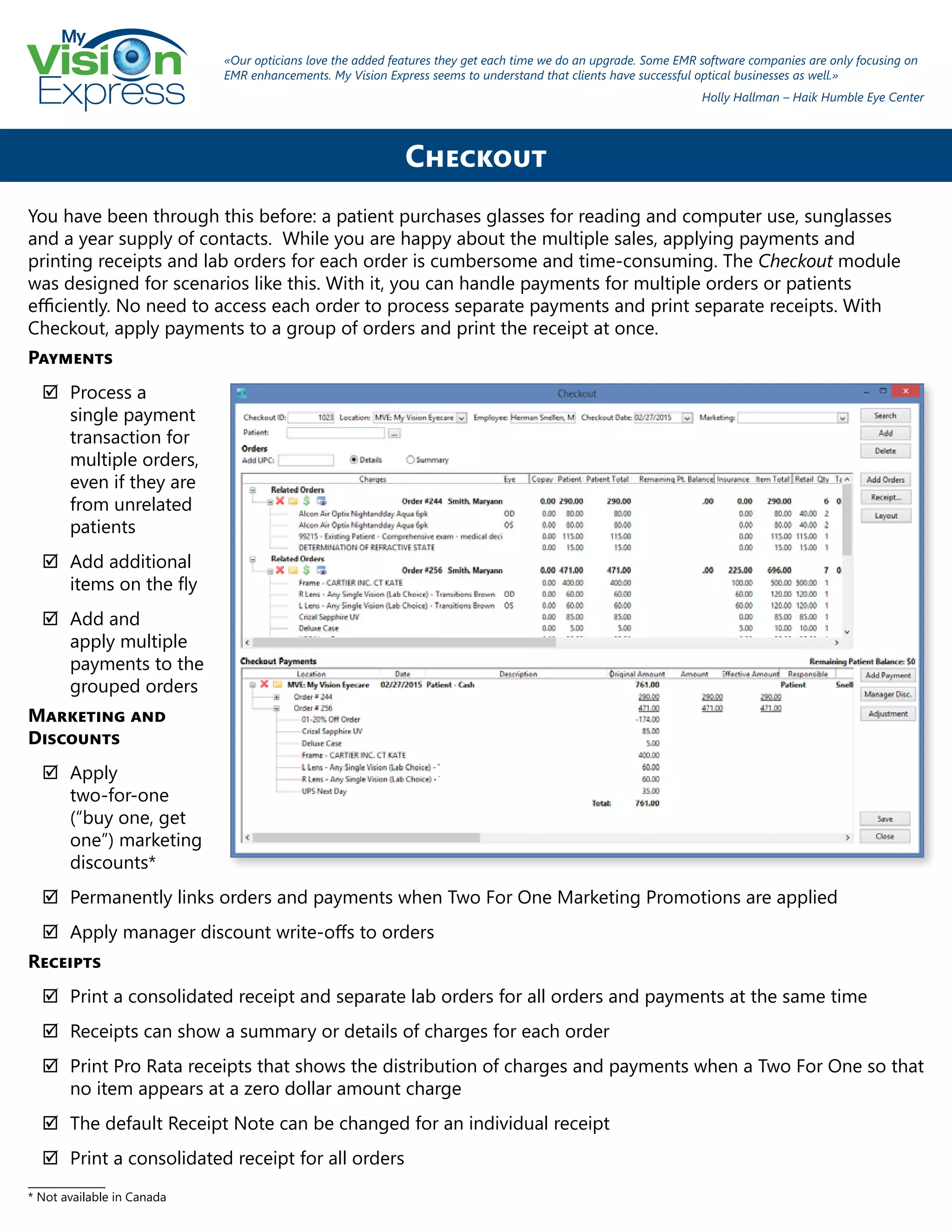 My
Express
Checkout
You have been through this before: a patient purchases glasses for reading and computer use, sunglasses
and a year supply of contacts. While you are happy about the multiple sales, applying payments and
printing receipts and lab orders for each order is cumbersome and time-consuming. The Checkout module
was designed for scenarios like this. With it, you can handle payments for multiple orders or patients
efficiently. No need to access each order to process separate payments and print separate receipts. With
Checkout, apply payments to a group of orders and print the receipt at once.
Payments
;; Process a
single payment
transaction for
multiple orders,
even if they are
from unrelated
patients
;; Add additional
items on the fly
;; Add and
apply multiple
payments to the
grouped orders
Marketing and
Discounts
;; Apply
two-for-one
(“buy one, get
one”) marketing
discounts*
;; Permanently links orders and payments when Two For One Marketing Promotions are applied
;; Apply manager discount write-offs to orders
Receipts
;; Print a consolidated receipt and separate lab orders for all orders and payments at the same time
;; Receipts can show a summary or details of charges for each order
;; Print Pro Rata receipts that shows the distribution of charges and payments when a Two For One so that
no item appears at a zero dollar amount charge
;; The default Receipt Note can be changed for an individual receipt
;; Print a consolidated receipt for all orders
_______________
* Not available in Canada
«Our opticians love the added features they get each time we do an upgrade. Some EMR software companies are only focusing on
EMR enhancements. My Vision Express seems to understand that clients have successful optical businesses as well.»
Holly Hallman – Haik Humble Eye Center
 