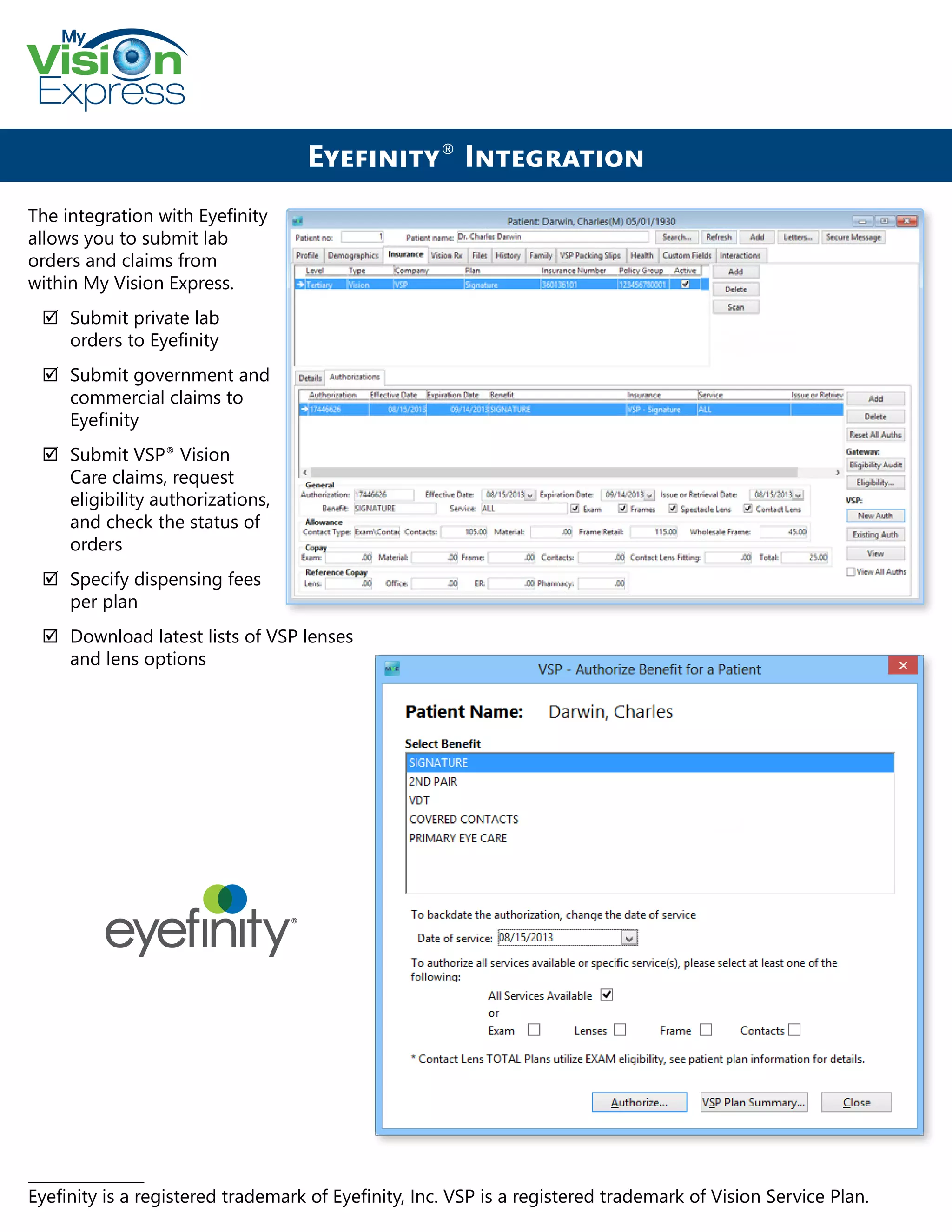 My
Express
The integration with Eyefinity
allows you to submit lab
orders and claims from
within My Vision Express.
;; Submit private lab
orders to Eyefinity
;; Submit government and
commercial claims to
Eyefinity
;; Submit VSP®
Vision
Care claims, request
eligibility authorizations,
and check the status of
orders
;; Specify dispensing fees
per plan
;; Download latest lists of VSP lenses
and lens options
Eyefinity®
Integration
_______________
Eyefinity is a registered trademark of Eyefinity, Inc. VSP is a registered trademark of Vision Service Plan.
 