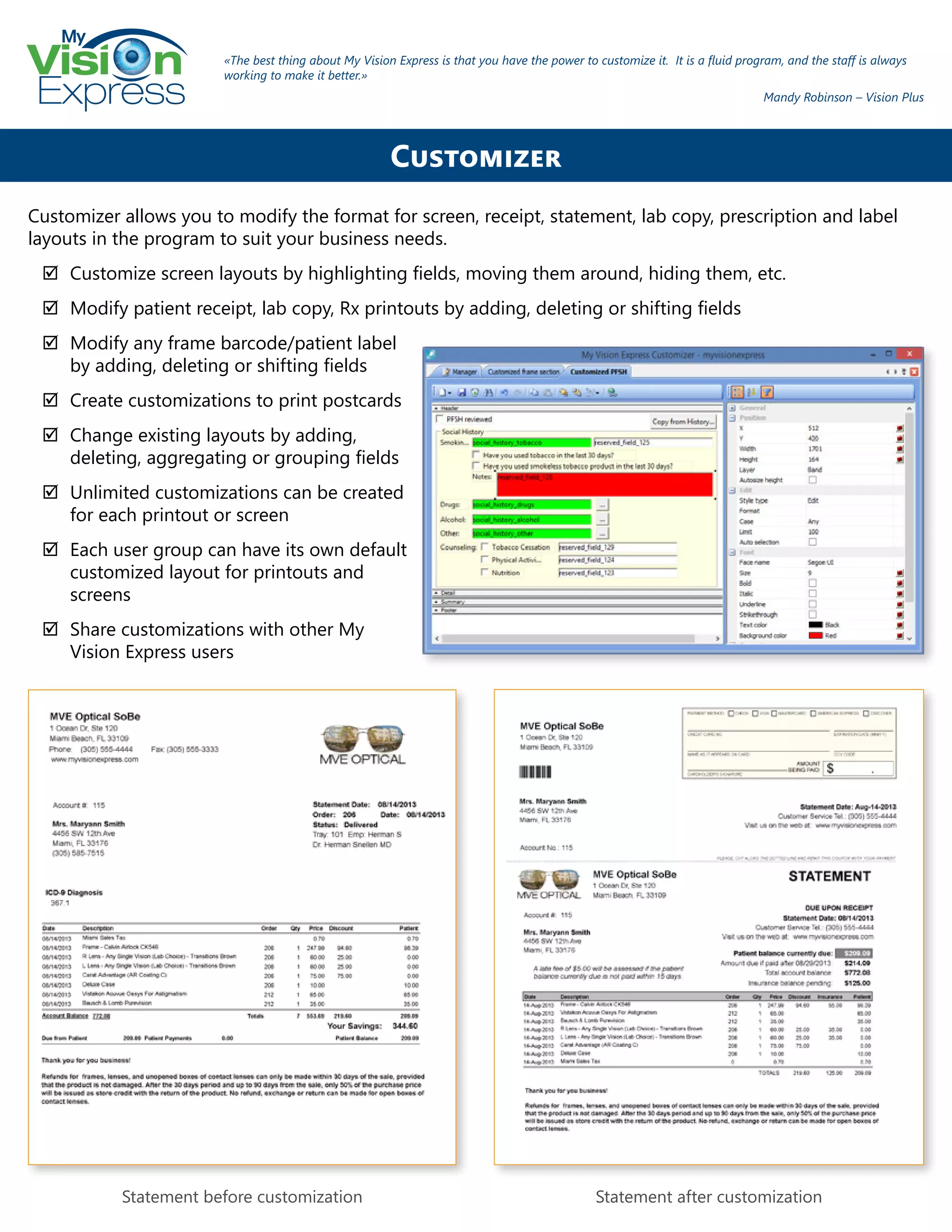 My
Express
Customizer allows you to modify the format for screen, receipt, statement, lab copy, prescription and label
layouts in the program to suit your business needs.
;; Customize screen layouts by highlighting fields, moving them around, hiding them, etc.
;; Modify patient receipt, lab copy, Rx printouts by adding, deleting or shifting fields
;; Modify any frame barcode/patient label
by adding, deleting or shifting fields
;; Create customizations to print postcards
;; Change existing layouts by adding,
deleting, aggregating or grouping fields
;; Unlimited customizations can be created
for each printout or screen
;; Each user group can have its own default
customized layout for printouts and
screens
;; Share customizations with other My
Vision Express users
Statement before customization Statement after customization
Customizer
«The best thing about My Vision Express is that you have the power to customize it. It is a fluid program, and the staff is always
working to make it better.»
Mandy Robinson – Vision Plus
 