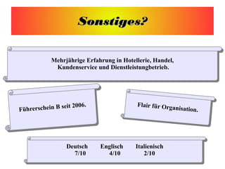 Sonstiges?Sonstiges?
Mehrjährige Erfahrung in Hotellerie, Handel,
Kundenservice und Dienstleistungbetrieb.
Mehrjährige Erfahrung in Hotellerie, Handel,
Kundenservice und Dienstleistungbetrieb.
Flair für Organisation.
Flair für Organisation.
Deutsch Englisch Italienisch
7/10 4/10 2/10
Deutsch Englisch Italienisch
7/10 4/10 2/10
 