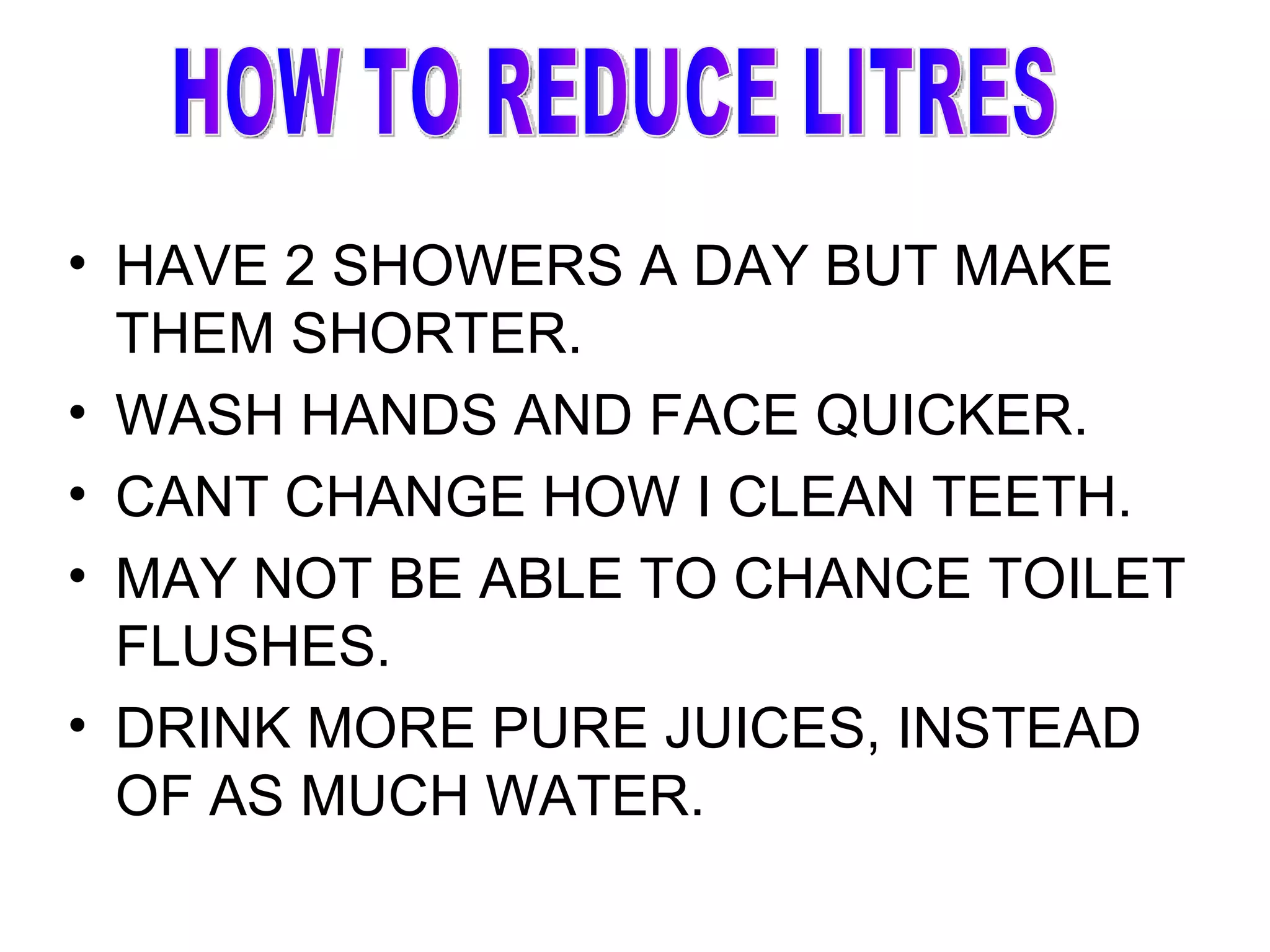 HAVE 2 SHOWERS A DAY BUT MAKE THEM SHORTER. WASH HANDS AND FACE QUICKER. CANT CHANGE HOW I CLEAN TEETH. MAY NOT BE ABLE TO CHANCE TOILET FLUSHES. DRINK MORE PURE JUICES, INSTEAD OF AS MUCH WATER. HOW TO REDUCE LITRES 