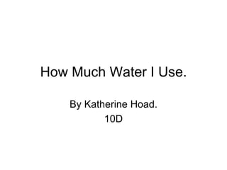 How Much Water I Use. By Katherine Hoad. 10D 
