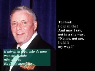 To think  I did all that And may I say,  not in a shy way, “ No, no, not me, I did it  my way !” E talvez eu diga, não de uma maneira tímida não, não eu Eu fiz do meu jeito 
