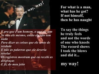 For what is a man, what has he got? If not himself,  then he has naught To say the things  he truly feels and not the words  of one who kneels The record shows I took the blows  and did it...   my way! ...my   way,  way! E pra que é um homem, o que ele tem Se não ele mesmo, então ele não tem nada Para dizer as coisas que ele sente de verdade E não as palavras que ele deveria revelar Os registros mostram que eu recebi as desgraças E fiz do meu jeito 