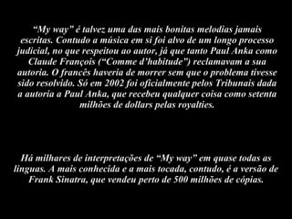 “ My way” é talvez uma das mais bonitas melodias jamais escritas. Contudo a música em si foi alvo de um longo processo judicial, no que respeitou ao autor, já que tanto Paul Anka como Claude François (“Comme d’habitude”) reclamavam a sua autoria. O francês haveria de morrer sem que o problema tivesse sido resolvido. Só em 2002 foi oficialmente pelos Tribunais dada a autoria a Paul Anka, que recebeu qualquer coisa como setenta milhões de dollars pelas royalties. Há milhares de interpretações de “My way” em quase todas as linguas. A mais conhecida e a mais tocada, contudo, é a versão de Frank Sinatra, que vendeu perto de 500 milhões de cópias. 