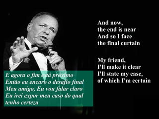 And now,  the end is near And so I face  the final curtain My friend,  I'll make it clear I'll state my case,  of which I'm certain E agora o fim está próximo Então eu encaro o desafio final Meu amigo, Eu vou falar claro Eu irei expor meu caso do qual tenho certeza 