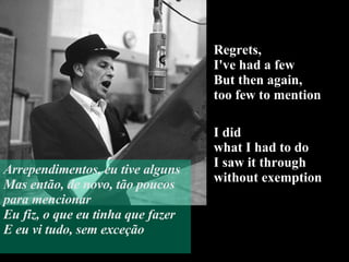 Regrets,  I've had a few But then again,  too few to mention I did  what I had to do  I saw it through  without exemption Arrependimentos, eu tive alguns Mas então, de novo, tão poucos para mencionar Eu fiz, o que eu tinha que fazer E eu vi tudo, sem exceção 