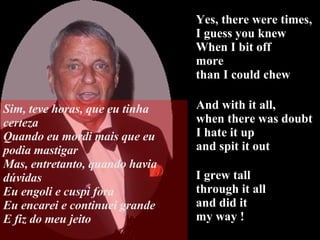 Yes, there were times,  I guess you knew When I bit off  more  than I could chew I grew tall  through it all  and did it my way ! And with it all,  when there was doubt I hate it up  and spit it out Sim, teve horas, que eu tinha certeza Quando eu mordi mais que eu podia mastigar Mas, entretanto, quando havia dúvidas Eu engoli e cuspi fora Eu encarei e continuei grande E fiz do meu jeito 