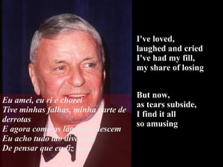 I've loved,  laughed and cried I've had my fill,  my share of losing But now,  as tears subside,  I find it all  so amusing Eu amei, eu ri e chorei Tive minhas falhas, minha parte de derrotas E agora como as lágrimas descem Eu acho tudo tão divertido De pensar que eu fiz tudo 