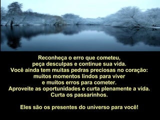 Reconheça o erro que cometeu,  peça desculpas e continue sua vida.  Você ainda tem muitas pedras preciosas no coração:  muitos momentos lindos para viver  e muitos erros para cometer.  Aproveite as oportunidades e curta plenamente a vida.  Curta os passarinhos.  Eles são os presentes do universo para você!  