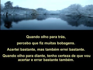 Quando olho para trás,  percebo que fiz muitas bobagens.  Acertei bastante, mas também errei bastante.  Quando olho para diante, tenho certeza de que vou acertar e errar bastante também.  