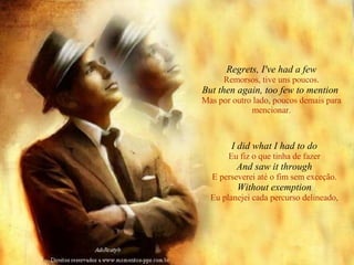 Regrets, I've had a few Remorsos, tive uns poucos. But then again, too few to mention   Mas por outro lado, poucos demais para mencionar. I did what I had to do Eu fiz o que tinha de fazer And saw it through E perseverei até o fim sem exceção. Without exemption Eu planejei cada percurso delineado, 
