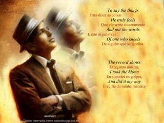 To say the things Para dizer as coisas   He truly feels Que ele sente sinceramente And not the words E não as palavras   Of one who kneels De alguém que se ajoelha. The record shows O registro mostra: I took the blows Eu suportei os golpes, And did it my way E eu fiz da minha maneira 