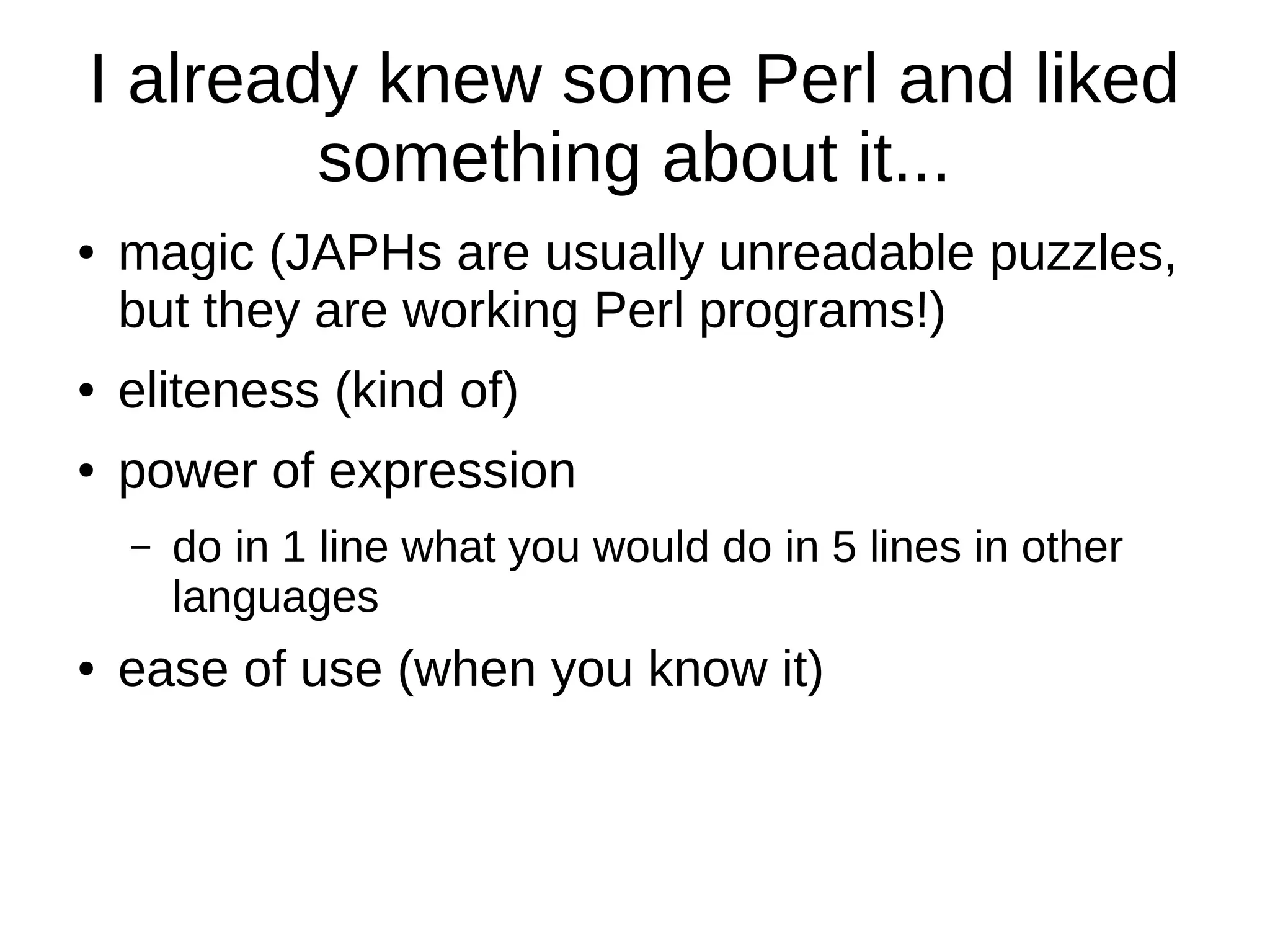 I already knew some Perl and liked
something about it...
● magic (JAPHs are usually unreadable puzzles,
but they are working Perl programs!)
● eliteness (kind of)
● power of expression
– do in 1 line what you would do in 5 lines in other
languages
● ease of use (when you know it)
 