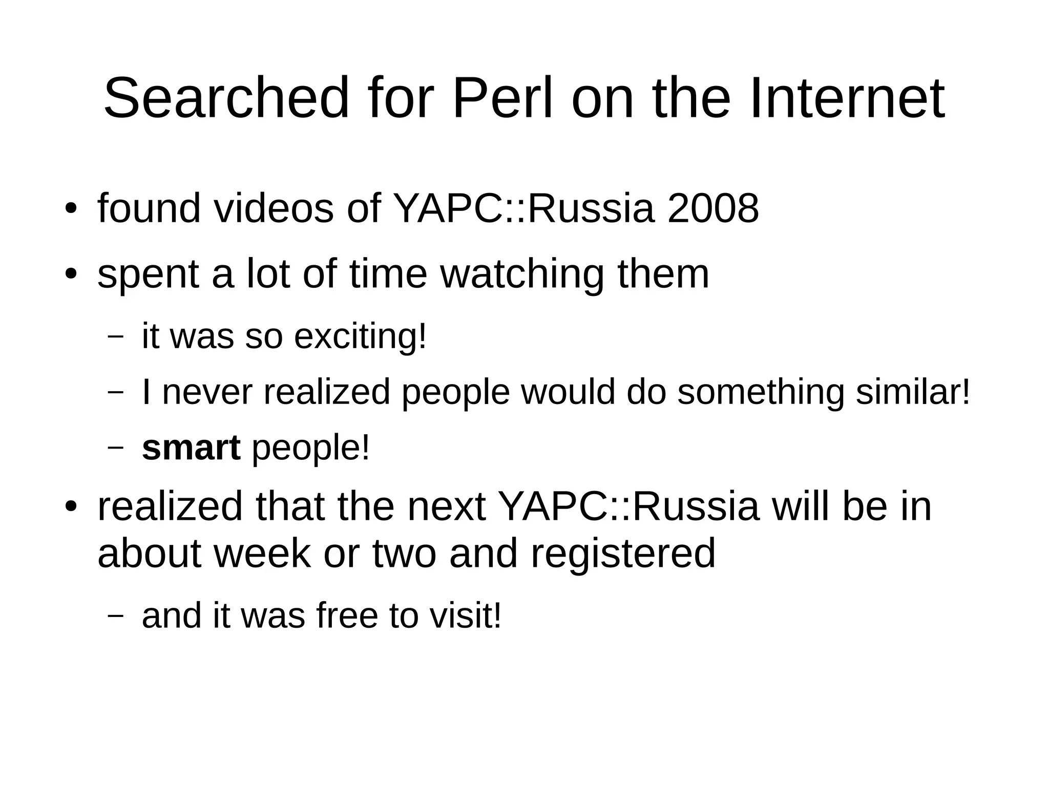 Searched for Perl on the Internet
● found videos of YAPC::Russia 2008
● spent a lot of time watching them
– it was so exciting!
– I never realized people would do something similar!
– smart people!
● realized that the next YAPC::Russia will be in
about week or two and registered
– and it was free to visit!
 