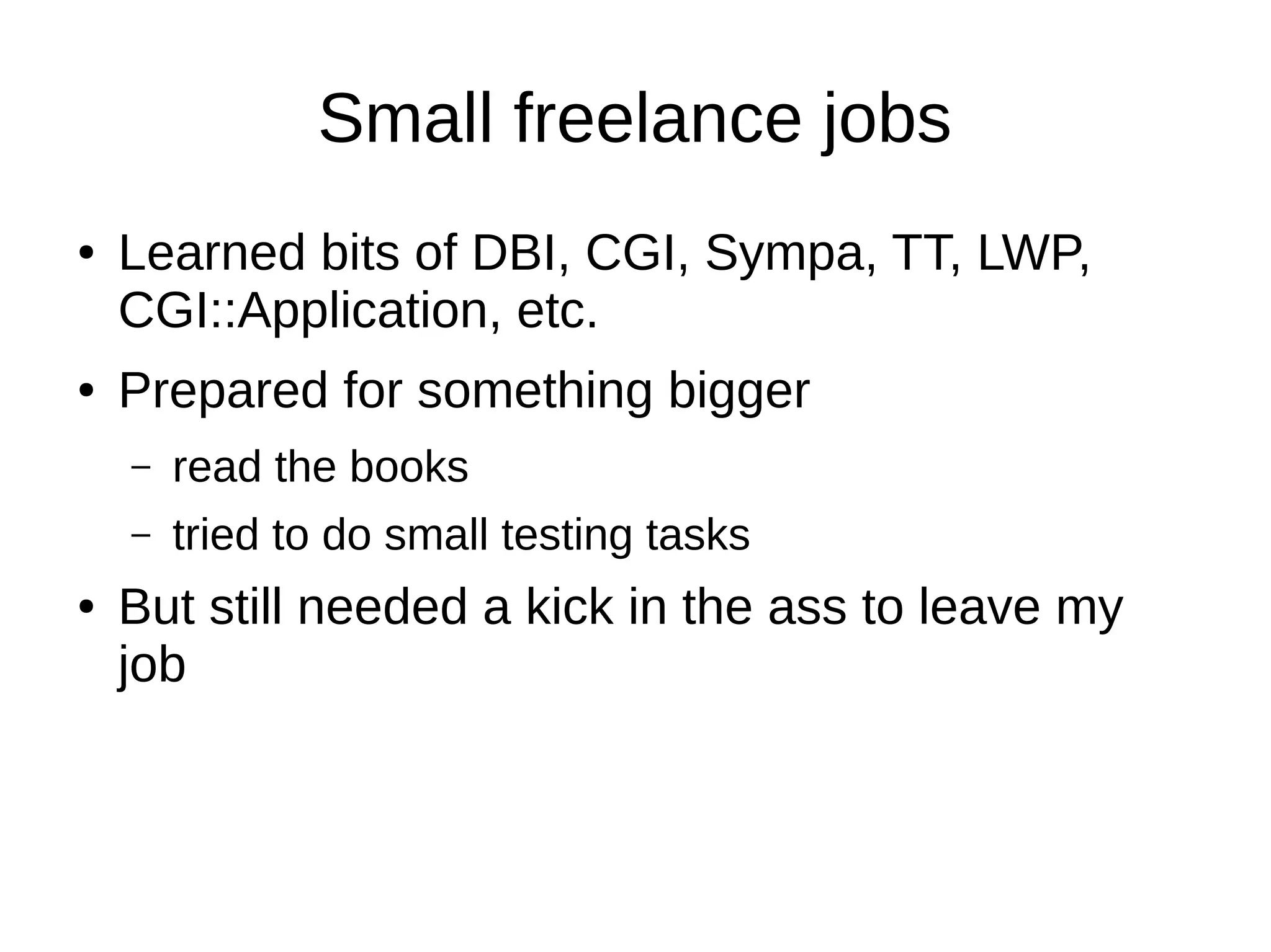 Small freelance jobs
● Learned bits of DBI, CGI, Sympa, TT, LWP,
CGI::Application, etc.
● Prepared for something bigger
– read the books
– tried to do small testing tasks
● But still needed a kick in the ass to leave my
job
 