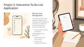 Project 2: Interactive To-Do List
Application
Efficient Task
Management
I created an intuitive to-do list
application, allowing users to
effortlessly add, edit, delete, and
mark tasks as complete. The
focus was on delivering a
seamless user experience.
• Robust JavaScript for DOM
manipulation
localStorage for data
persistence
• Responsive design for
various devices
• Enhanced state
management proficiency
 