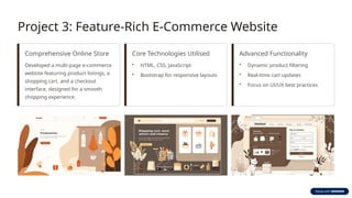 Project 3: Feature-Rich E-Commerce Website
Comprehensive Online Store
Developed a multi-page e-commerce
website featuring product listings, a
shopping cart, and a checkout
interface, designed for a smooth
shopping experience.
Core Technologies Utilised
• HTML, CSS, JavaScript
• Bootstrap for responsive layouts
Advanced Functionality
• Dynamic product filtering
• Real-time cart updates
• Focus on UI/UX best practices
 