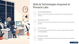Skills & Technologies Acquired at
Pinnacle Labs
Front-End Development
Mastery in HTML5, CSS3, JavaScript, and Bootstrap for creating engaging user
interfaces.
Development Tools
Proficiency in VS Code, Chrome DevTools, and Git for version control and efficient
workflow.
Core Concepts
Strong understanding of API integration, responsive design, DOM manipulation,
and localStorage.
Professional Skills
Developed crucial soft skills like problem-solving, time management, and effective
teamwork.
 