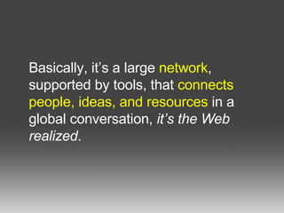 Basically, it’s a large  network , supported by tools, that  connects people, ideas, and resources  in a global conversation,  it’s the Web realized .  