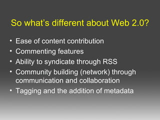 So what’s different about Web 2.0? Ease of content contribution Commenting features Ability to syndicate through RSS Community building (network) through communication and collaboration Tagging and the addition of metadata 