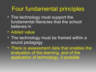 Four fundamental principles The technology must support the fundamental literacies that the school believes in Added value The technology must be framed within a sound pedagogy There is assessment data that enables the evaluation of the learning, and of the application of technology, if possible.   