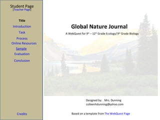 Global Nature Journal Student Page Title Introduction Task Process Evaluation Conclusion Credits [ Teacher Page ] A WebQuest for 9 th  – 12 th  Grade Ecology/ 9 th  Grade Biology Designed by: Mrs. Dunning [email_address] Based on a template from  The WebQuest Page Sample Online Resources 