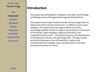 Introduction  [ Student Page ] Title Introduction Learners Standards Process Resources Credits Teacher Page This project was developed for integration into high school Ecology and Biology courses throughout My Imaginary School District. This project strives to get students outside and encourages them to observe the natural world around them.  In addition to time spent outdoors, this project also encourages students to use the technology available to them to explore natural places in other parts of the World, create templates, organize information, and compliment written work .  This project focuses on the development of intrapersonal, literacy, and technology skills.  Through creative writing and drawing and use of PowerPoint, students will communicate their thoughts, ideas and observations and make personal connections to science.  Evaluation Teacher Script Conclusion 