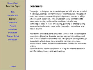 Learners [ Student Page ] Title Introduction Learners Standards Process Resources Credits Teacher Page This project is designed for students in grades 9-12 who are enrolled in a biology, ecology, environmental or wildlife course.  This project could also focus more on writing techniques and be used in a high school English classroom.  This project can easily be modified to focus on technology skills and be used in an introductory technologies class.  A focus on drawing, painting or photographing plant and animal species could make this project extendable to art classes as well.  Prior to this project students should be familiar with the concept of ecosystems, biological diversity, species, species interactions, and how to make observations in the field. This project is designed to get students to reflect about these scientific concepts on a more personal level and to better understand their connection within the system.  Students should also be competent in using the internet to search for information, images and watch videos.  Evaluation Teacher Script Conclusion 