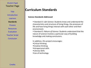 Curriculum Standards [ Student Page ] Title Introduction Learners Standards Process Resources Credits Teacher Page Science Standards Addressed Standard 3:  Life Science : Students know and understand the characteristics and structure of living things, the processes of life and how living things interact with each other and their environment. Standard 5:  Nature of Science : Students understand that the nature of science involves a particular way of building knowledge and making conclusions.  In addition, this project encourages:  Critical thinking Creative thinking Intrapersonal skills Literacy Skills Use of technology Evaluation Teacher Script Conclusion 