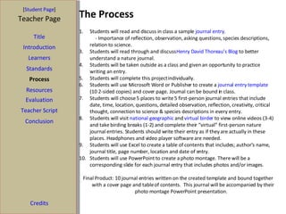 The Process [ Student Page ] Title Introduction Learners Standards Process Resources Credits Teacher Page Evaluation Teacher Script Conclusion Students will read and discuss in class a sample  journal entry . - Importance of reflection, observation, asking questions, species descriptions, relation to science. Students will read through and discuss  Henry David Thoreau’s Blog  to better understand a nature journal. Students will be taken outside as a class and given an opportunity to practice writing an entry. Students will complete this project individually. Students will use Microsoft Word or Publisher to create a  journal entry template  (10 2-sided copies) and cover page. Journal can be bound in class. Students will choose 5 places to write 5 first-person journal entries that include date, time, location, questions, detailed observation, reflection, creativity, critical thought, connection to science & species descriptions in every entry. Students will visit  national geographic  and  virtual birder  to view online videos (3-4) and take birding breaks (1-2) and complete their “virtual” first-person nature journal entries. Students should write their entry as if they are actually in these places. Headphones and video player software are needed. Students will use Excel to create a table of contents that includes; author’s name, journal title, page number, location and date of entry. Students will use PowerPoint to create a photo montage. There will be a corresponding slide for each journal entry that includes photos and/or images.  Final Product: 10 journal entries written on the created template and bound together with a cover page and table of contents.  This journal will be accompanied by their photo montage PowerPoint presentation.  