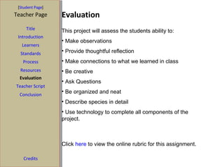 Evaluation [ Student Page ] Title Introduction Learners Standards Process Resources Credits Teacher Page Evaluation Teacher Script Conclusion This project will assess the students ability to:  Make observations Provide thoughtful reflection Make connections to what we learned in class Be creative Ask Questions Be organized and neat Describe species in detail Use technology to complete all components of the project. Click  here  to view the online rubric for this assignment. 