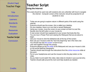 Teacher Script Using the Internet [ Student Page ] Title Introduction Learners Standards Process Resources Credits Teacher Page This script should be used only with students who are unfamiliar with how to navigate the internet.  Computer screen of the instructor should be projected for all students to view. Today we are going to explore nature in different parts of the world using the internet. Everyone should see this screen, this is called your desktop. On your desktop, there is an icon that is named Webquest. Using your mouse, move the cursor on your screen so that it is over this. Quickly click the left button on your mouse 2x. A new screen should have appeared on your screen that looks like this. You are now in Power Point and viewing the Webquest that we are about to begin. Use your mouse to click the slideshow tab at the top of this screen. Now use your mouse to click the “from the beginning” tab in the menu bar.  You should now see  this screen  in front of you.  Lets read together through this activity. Everyone please go the  this slide  of the Webquest and use your mouse to click on the words National Geographic. Teacher should read through the instructions from the  online resources  slide at this point.  Put on your headphones and use the mouse to click the play button on the video. As you listen to and watch this video, take notes to include in your journal entry. Teacher should walk around the room and help students as needed. Evaluation Teacher Script Conclusion 
