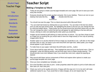 [ Student Page ] Teacher Page Title Introduction Learners Standards Process Resources Evaluation Teacher Script Conclusion Credits Teacher Script Making a Template w/ Word Today we are going to create a journal page template and cover page. Be sure to save your work every few minutes. Everyone should see this screen on their computer, this is your desktop.  There is an icon on your desktop that looks like this,  . Double click this Icon. You should now see this page. This is a blank document within Microsoft Word. You can insert text boxes by clicking here on your tool bar.  You can draw in the text box where ever you like and type words inside.  By highlighting the words in this box you can change the font by using the toolbar above.  These boxes can be moved around the document where ever you like.  You can change the order in which the text box will appear by right clicking on the box with your mouse, clicking on order and selecting the order option you would like.  Images can be inserted by left clicking on insert and then on picture.  You can then chose to insert an image from an existing file (you would need to have the image saved) or from clip art (existing images within Word).  Another option is to use the internet to find an image you would like to use.  Left click on this image and then click on copy. Go back to your word document and right click, select paste, your image should appear in your document. To make lines on your paper, hold down the shift button and the _ button. Cover about half the page with lines.  Then highlight the area and go to the format menu. Click on paragraph, under the spacing section use the drop down menu to select double spacing.  This should provide more room between lines, if you would like more room, adjust the spacing as desired.  Play around with these various components of Word and explore other options to create your journal page template and cover page. Once you have completed your template, save it.  Go to the File Menu and click on print.  Under properties select the option to print on both sides and then click O.K. then click print.  Check your print out for quality and errors, if happy with this copy turn it in to me and I will make additional copies for you. If you would like to make changes, do so and repeat step 16. 