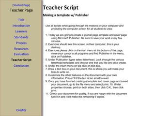 [ Student Page ] Teacher Page Title Introduction Learners Standards Process Resources Evaluation Teacher Script Conclusion Credits Teacher Script Making a template w/ Publisher Use all scripts while going through the motions on your computer and projecting the computer screen for all students to view. 1. Today we are going to create a journal page template and cover page using Microsoft Publisher. Be sure to save your work every few minutes. 2. Everyone should see this screen on their computer, this is your desktop.  4. Everyone please click on the start menu at the bottom of the page, move your cursor to all programs and find Publisher in the menu, click on Publisher. 5. Under Publication types select letterhead. Look through the various letterhead templates and choose one that you like and click create. 6. Under the insert menu on top click on text box. 7. Draw a text box on your document, this is where you will make your lines to write on. 8. Customize the other features on the document with your own information. Press F9 if the text is too small to read. 9. Once you have finished creating a template and cover page and saved your document, go to the file menu and select print. 10. Under properties choose, print on both sides, then click O.K., then click print.  11. Check your document for quality, if you are happy with the document turn it in and I will make the remaining 9 copies. 