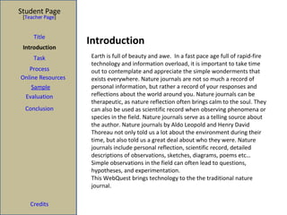 Introduction Student Page Title Introduction Task Process Evaluation Conclusion Credits [ Teacher Page ] Earth is full of beauty and awe.  In a fast pace age full of rapid-fire technology and information overload, it is important to take time out to contemplate and appreciate the simple wonderments that exists everywhere. Nature journals are not so much a record of personal information, but rather a record of your responses and reflections about the world around you. Nature journals can be therapeutic, as nature reflection often brings calm to the soul. They can also be used as scientific record when observing phenomena or species in the field. Nature journals serve as a telling source about the author. Nature journals by Aldo Leopold and Henry David Thoreau not only told us a lot about the environment during their time, but also told us a great deal about who they were. Nature journals include personal reflection, scientific record, detailed descriptions of observations, sketches, diagrams, poems etc…  Simple observations in the field can often lead to questions, hypotheses, and experimentation. This WebQuest brings technology to the the traditional nature journal. Sample Online Resources 