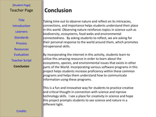 Conclusion [ Student Page ] Title Introduction Learners Standards Process Resources Credits Teacher Page Evaluation Teacher Script Conclusion Taking time out to observe nature and reflect on its intricacies, connections, and importance helps students understand their place in this world. Observing nature reinforces topics in science such as biodiversity, ecosystems, food webs and environmental connectedness.  By asking students to reflect, we are asking for their personal response to the world around them, which promotes intrapersonal skills.  By incorporating the internet in this activity, students learn to utilize this amazing resource in order to learn about the ecosystems, species, and environmental issues that exists in other parts of the World. Incorporating various software programs in this project helps students increase proficiency within these common programs and helps them understand how to communicate information using these programs.  This is a fun and innovative way for students to practice creative and critical thought in connection with science and inprove technology skills.  I see a place for creativity in science and hope this project prompts students to see science and nature in a different light. 