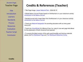 Credits & References (Teacher) [ Student Page ] Title Introduction Learners Standards Process Resources Credits Teacher Page Title Page Image:  Jasper National Park  - 2004-06-19 Global Nature Journal Project based on Smithsonian’s  In your classroom activity:  Introduction to the Nature Journal . Sample journal entry image taken from Smithsonian’s  In your classroom activity:  Introduction to the Nature Journal Thank you  National Geographic  for providing educators with so many great resources! Thank you  Virtual Birder  for offering A free, fun, easy to use web page that allows for the exploration of North America’s bird species! To acquire the latest version of this web quest template and training materials please visit The WebQuest Page  and  The WebQuest Slideshare Group . Evaluation Teacher Script Conclusion 