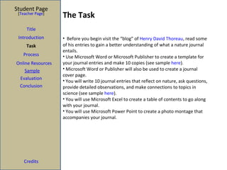 The Task Student Page Introduction Task Process Evaluation Conclusion Credits [ Teacher Page ] Title Before you begin visit the “blog” of  Henry David Thoreau , read some of his entries to gain a better understanding of what a nature journal entails.  Use Microsoft Word or Microsoft Publisher to create a template for your journal entries and make 10 copies (see sample  here ). Microsoft Word or Publisher will also be used to create a journal cover page. You will write 10 journal entries that reflect on nature, ask questions, provide detailed observations, and make connections to topics in science (see sample  here ). You will use Microsoft Excel to create a table of contents to go along with your journal. You will use Microsoft Power Point to create a photo montage that accompanies your journal.  Sample Online Resources 
