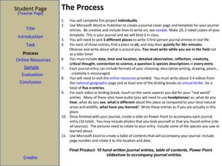 The Process Student Page Title Introduction Task Process Evaluation Conclusion Credits [ Teacher Page ] You will complete this project  individually Use Microsoft Word or Publisher to create a journal cover page and template for your journal entries.  Be creative and include lines to write on, see  sample . Make 10, 2-sided copies of your template. This is your journal and we will bind it in class.  You will need to pick  5 different places  to write 5 first-person journal entries in real life. For each of these entries, find a place to  sit,  and stay their  quietly for 30+ minutes . Observe and write about what is around you.  You must write while you are in the field  not at a later time!  You must include  date, time and location,   detailed observation ,  reflection ,  creativity ,  critical thought ,  connection to science, a question  &  species descriptions  in  every entry . Each journal entry can include formats of your choosing; descriptive writing, drawing, poem…..creativity is encouraged.  You will need to visit the  online resources  provided.  You must write about 3-4 videos from the  national geographic  page and at least one of the birding breaks on  virtual birder , for a total of  five e-entries . For each video or birding break, touch on the same aspects you did for your “real world” entries.  Many of these sites have audio (you will need to use  headphones ) so, what do you  hear , what do you  see ,  what is different  about this place as compared to your local natural areas and wildlife,  what have you learned ?  Write these entries as if you are actually in this place. Once finished with your journal, create a slide on Power Point to accompany each journal entry (10 total).  You may include photos that you took yourself or that you found online (cite all sources).  The pictures need to relate to your entry. Include some of the species you saw or learned about. Use Microsoft Excel to create a table of contents that will accompany your journal. Include page number and relate it to the location and date. Final Product: 10 hand written journal entries, table of contents, Power Point slideshow to accompany journal entries.  Sample Online Resources 