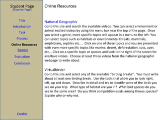 Online Resources  National Geographic Go to this site and search the available videos.  You can select environment or animal realted videos by using the menu bar near the top of the page.  Once you select a genre, more specific topics will appear in a menu to the left. You can select topics such as habitats or environmental threats, mammals, amphibians, reptiles etc....  Click on one of these topics and you are presented with even more specific topics like marine, desert, deforestation, cats, apes etc....Click on a specific topic or species and look to the right of the screen for availbale videos.  Choose at least three videos from the national geographic webpage to write about. Virtualbirder Go to this site and select any of the available ”birding breaks”.  You must write about at least one birding break.  Use the tools that allow you to look right, left, up and down.  Describe in detail and try to identify some of the birds you see on your trip.  What type of habitat are you in?  What bird species do you see in the same area?  Do you think competition exists among theses species? Explain why or why not.  Student Page [ Teacher Page ] Title Introduction Task Process Sample Evaluation Conclusion Credits Online Resources 