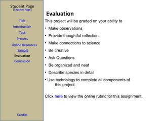 Evaluation Student Page Title Introduction Task Process Evaluation Conclusion Credits [ Teacher Page ] Click  here  to view the online rubric for this assignment. This project will be graded on your ability to  Make observations Provide thoughtful reflection Make connections to science Be creative Ask Questions Be organized and neat Describe species in detail Use technology to complete all components of  this project Online Resources Sample Web Quest: Global Nature Journal 