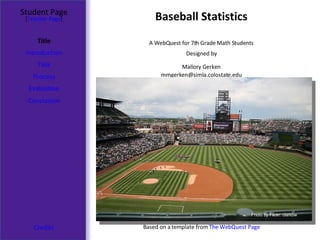 Baseball Statistics Student Page Title Introduction Task Process Evaluation Conclusion Credits [ Teacher Page ] A WebQuest for 7th Grade Math Students Designed by Mallory Gerken [email_address] Based on a template from  The WebQuest Page Photo by Flickr: clarkbw 