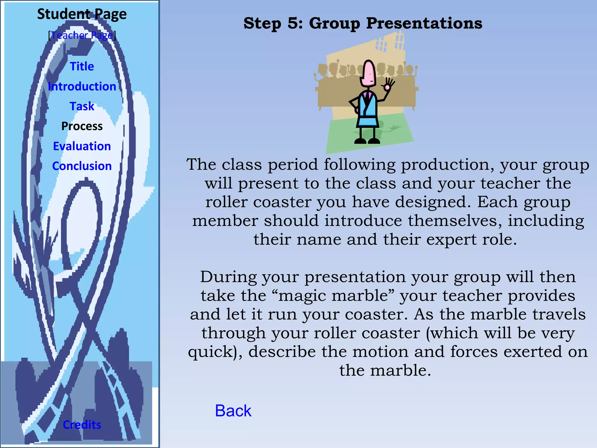 Student Page Title Introduction Task Process Evaluation Conclusion Credits [ Teacher Page ] The class period following production, your group will present to the class and your teacher the roller coaster you have designed. Each group member should introduce themselves, including their name and their expert role.  During your presentation your group will then take the “magic marble” your teacher provides and let it run your coaster. As the marble travels through your roller coaster (which will be very quick), describe the motion and forces exerted on the marble.  Back Step 5: Group Presentations  