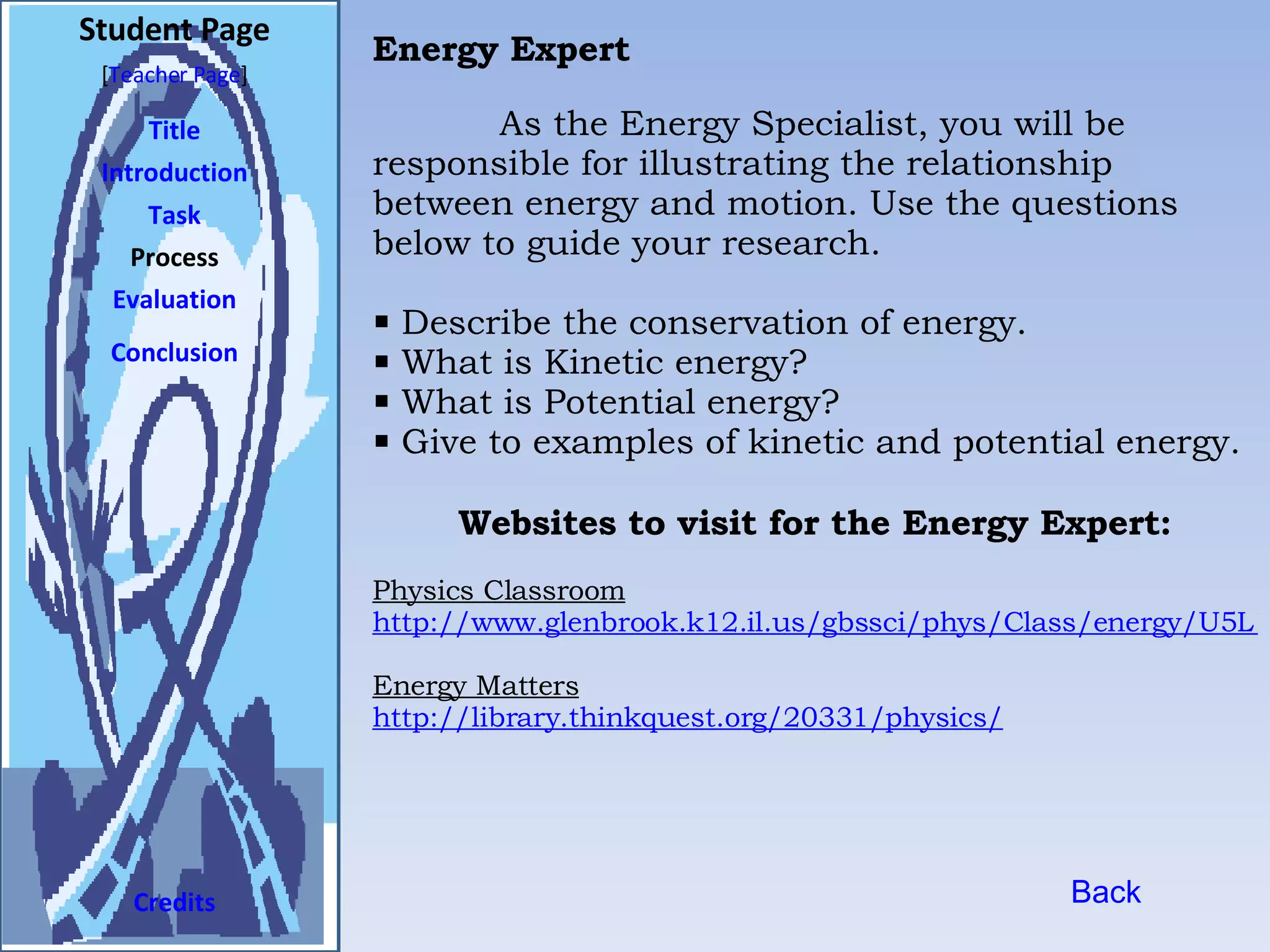 Student Page Title Introduction Task Process Evaluation Conclusion Credits [ Teacher Page ] As the Energy Specialist, you will be responsible for illustrating the relationship between energy and motion. Use the questions below to guide your research.  Describe the conservation of energy. What is Kinetic energy? What is Potential energy? Give to examples of kinetic and potential energy.   Websites to visit for the Energy Expert: Physics Classroom http://www.glenbrook.k12.il.us/gbssci/phys/Class/energy/U5L1a.html#defn Energy Matters http://library.thinkquest.org/20331/physics/ Back Energy Expert 