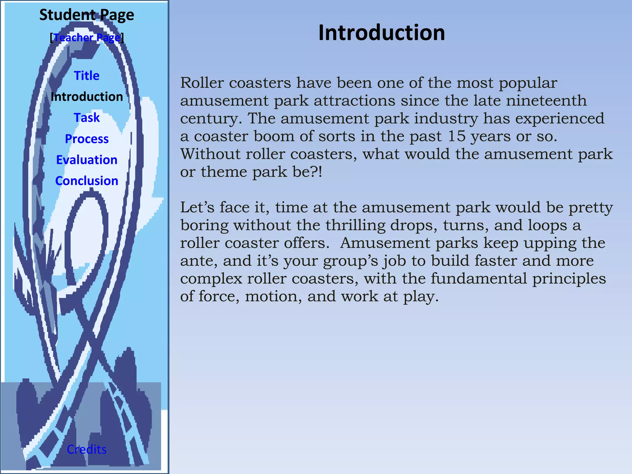 Introduction Student Page Title Introduction Task Process Evaluation Conclusion Credits [ Teacher Page ] Roller coasters have been one of the most popular amusement park attractions since the late nineteenth century. The amusement park industry has experienced a coaster boom of sorts in the past 15 years or so. Without roller coasters, what would the amusement park or theme park be?!  Let’s face it, time at the amusement park would be pretty boring without the thrilling drops, turns, and loops a roller coaster offers.  Amusement parks keep upping the ante, and it’s your group’s job to build faster and more complex roller coasters, with the fundamental principles of force, motion, and work at play. 