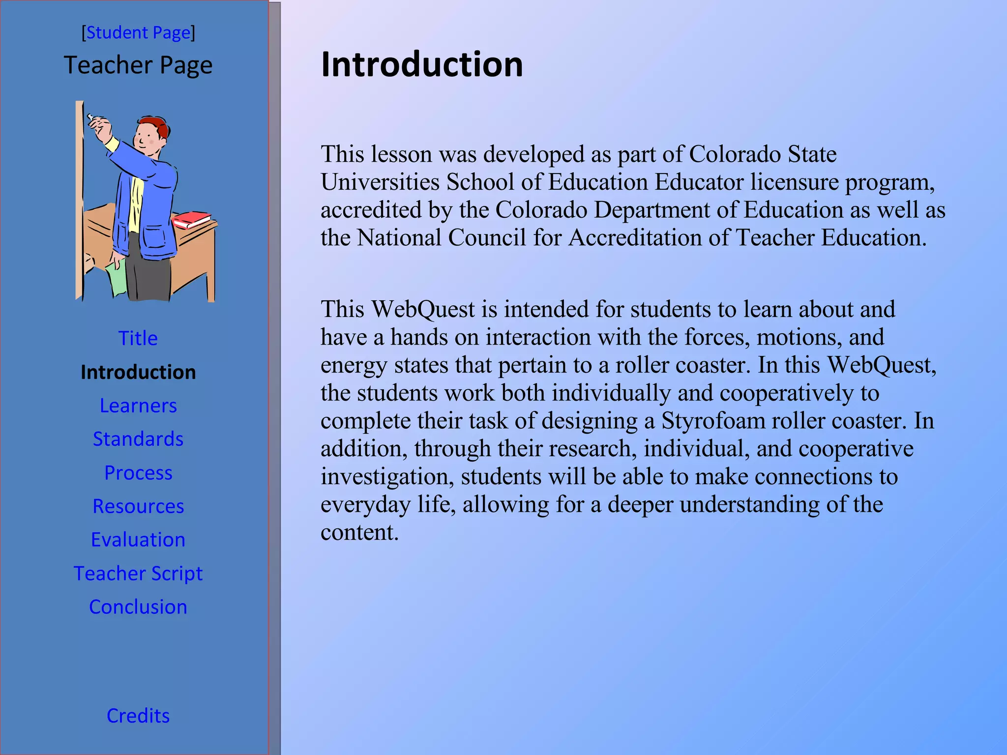 Introduction  [ Student Page ] Title Introduction Learners Standards Process Resources Credits Teacher Page This lesson was developed as part of Colorado State Universities School of Education Educator licensure program, accredited by the Colorado Department of Education as well as the National Council for Accreditation of Teacher Education. This WebQuest is intended for students to learn about and have a hands on interaction with the forces, motions, and energy states that pertain to a roller coaster. In this WebQuest, the students work both individually and cooperatively to complete their task of designing a Styrofoam roller coaster. In addition, through their research, individual, and cooperative investigation, students will be able to make connections to everyday life, allowing for a deeper understanding of the content.  Evaluation Teacher Script Conclusion 